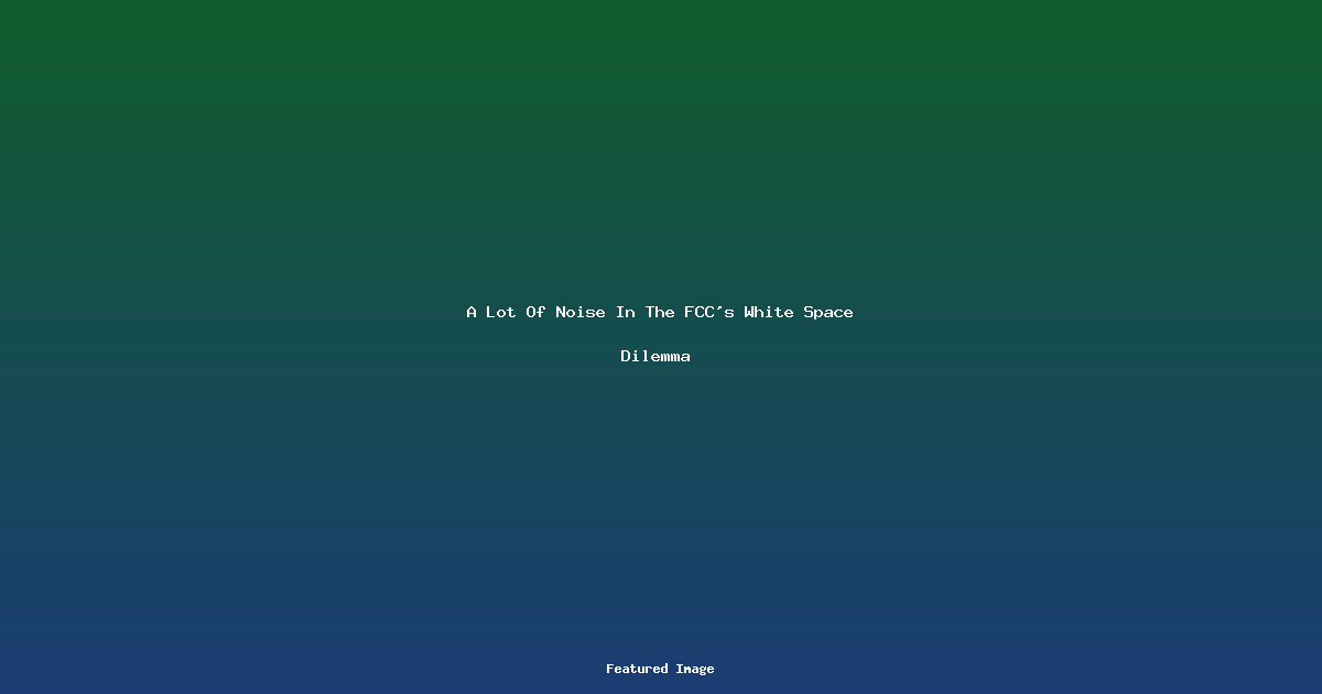 A Lot Of Noise In The FCC’s White Space Dilemma